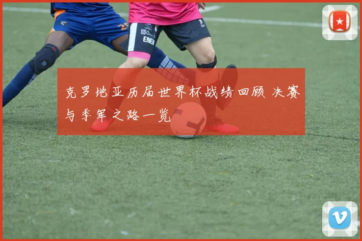 克罗地亚历届世界杯战绩回顾 决赛与季军之路一览