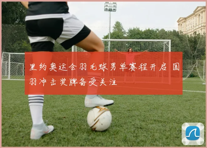 里约奥运会羽毛球男单赛程开启 国羽冲击奖牌备受关注