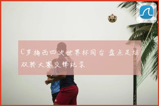 C罗梅西四次世界杯同台 盘点足坛双骄大赛交锋纪录