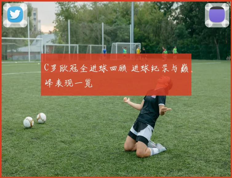 C罗欧冠全进球回顾 进球纪录与巅峰表现一览